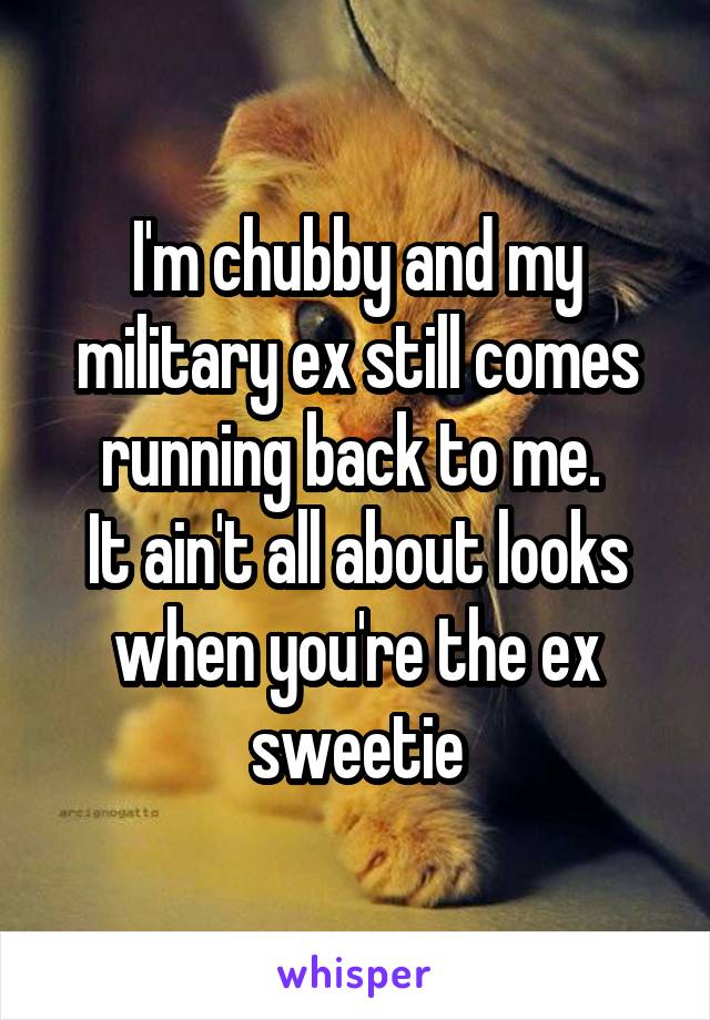 I'm chubby and my military ex still comes running back to me. 
It ain't all about looks when you're the ex sweetie