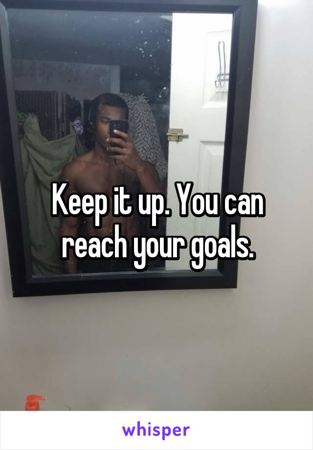 Keep it up. You can reach your goals.