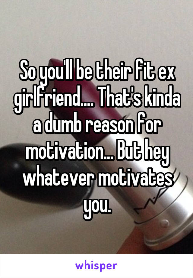 So you'll be their fit ex girlfriend.... That's kinda a dumb reason for motivation... But hey whatever motivates you.