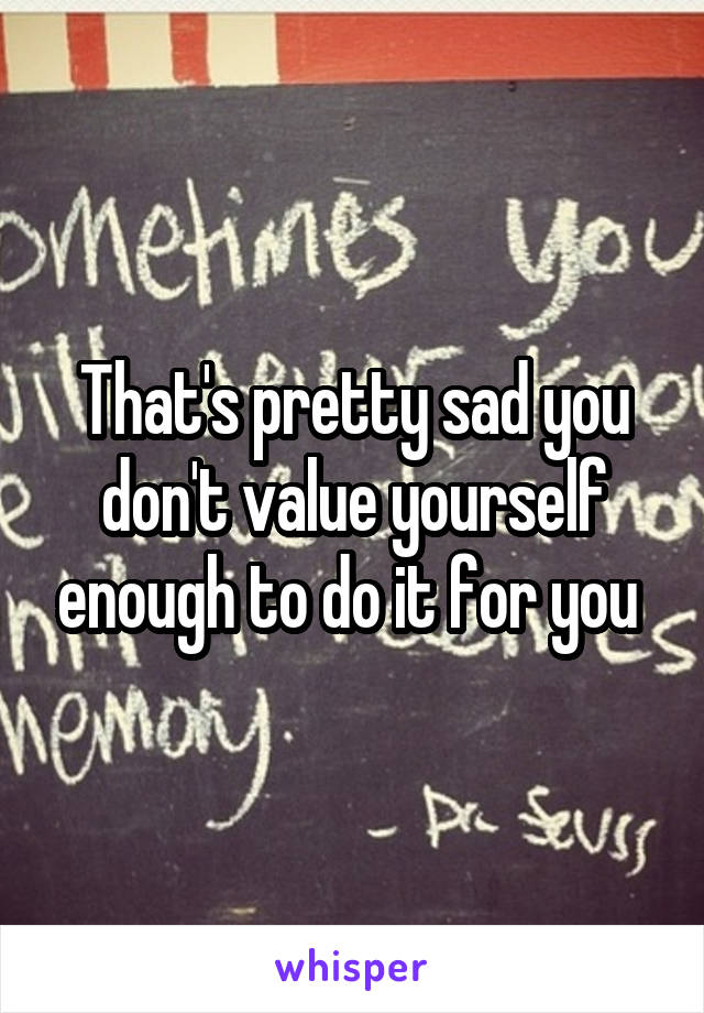 That's pretty sad you don't value yourself enough to do it for you 