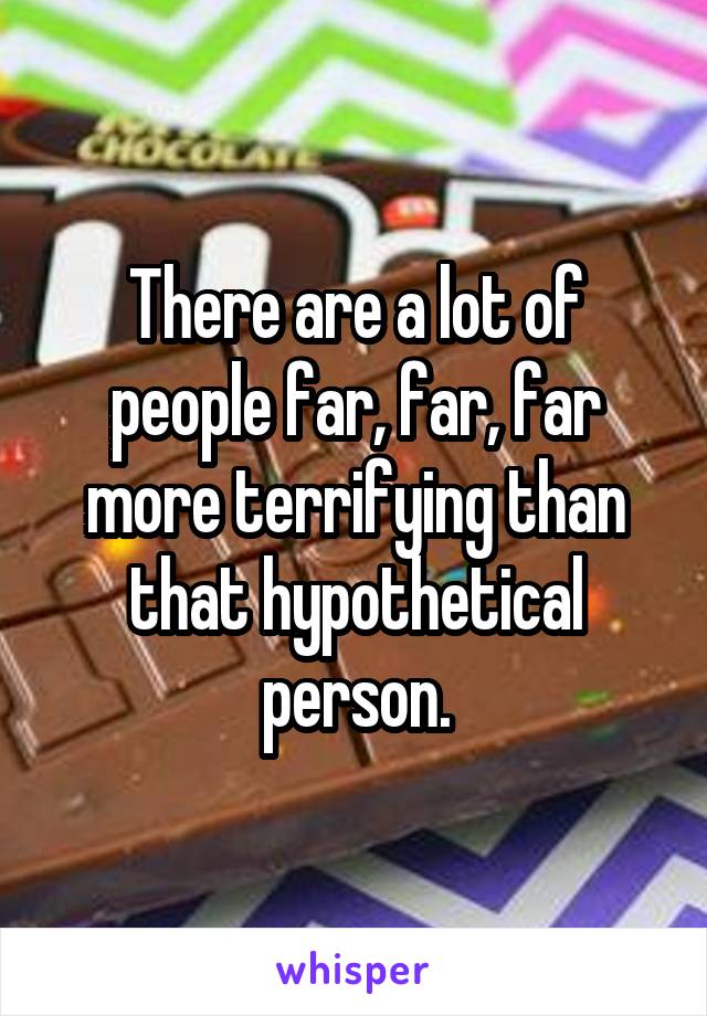 There are a lot of people far, far, far more terrifying than that hypothetical person.