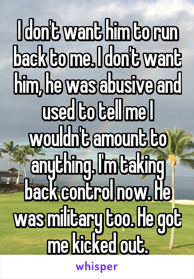 I don't want him to run back to me. I don't want him, he was abusive and used to tell me I wouldn't amount to anything. I'm taking back control now. He was military too. He got me kicked out.