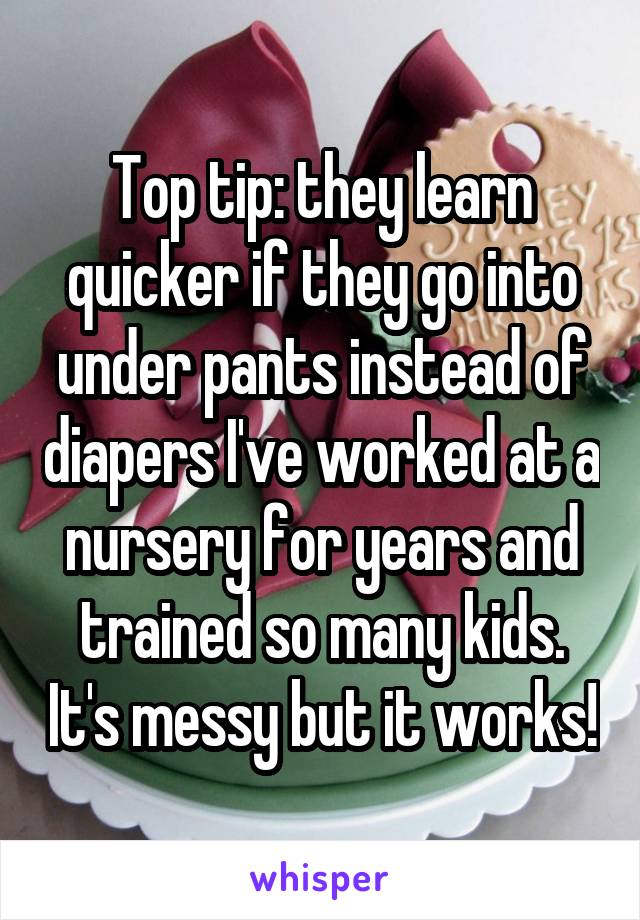 Top tip: they learn quicker if they go into under pants instead of diapers I've worked at a nursery for years and trained so many kids. It's messy but it works!