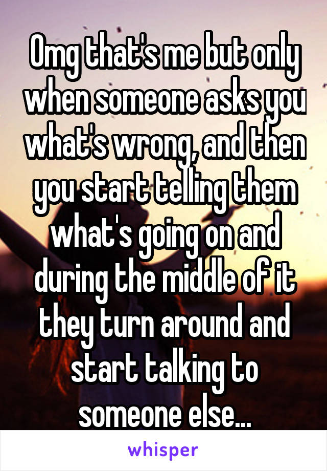 Omg that's me but only when someone asks you what's wrong, and then you start telling them what's going on and during the middle of it they turn around and start talking to someone else...
