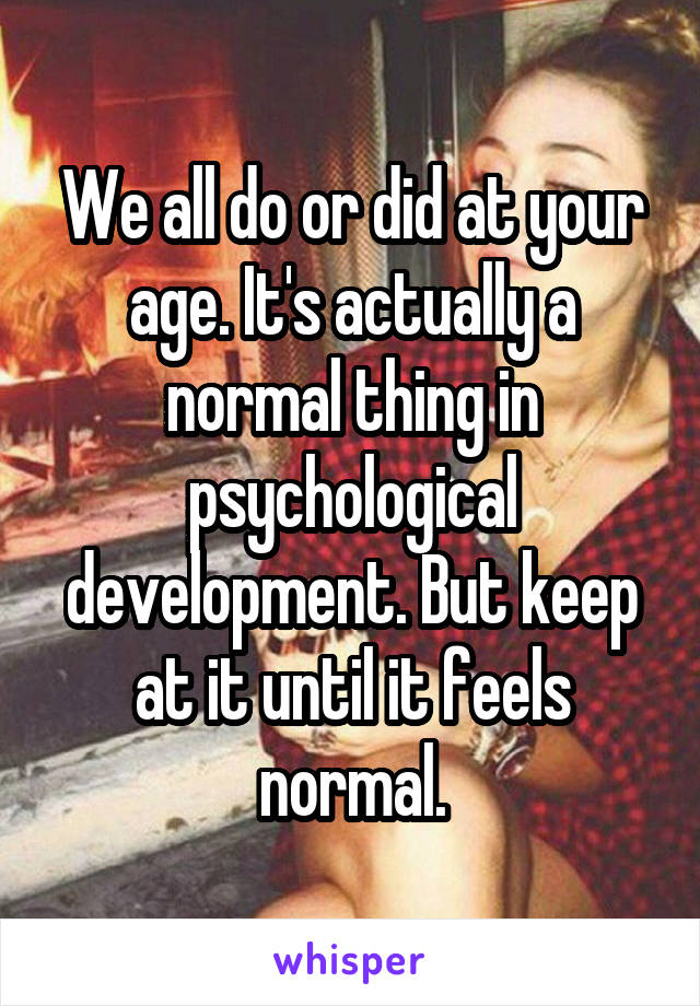 We all do or did at your age. It's actually a normal thing in psychological development. But keep at it until it feels normal.