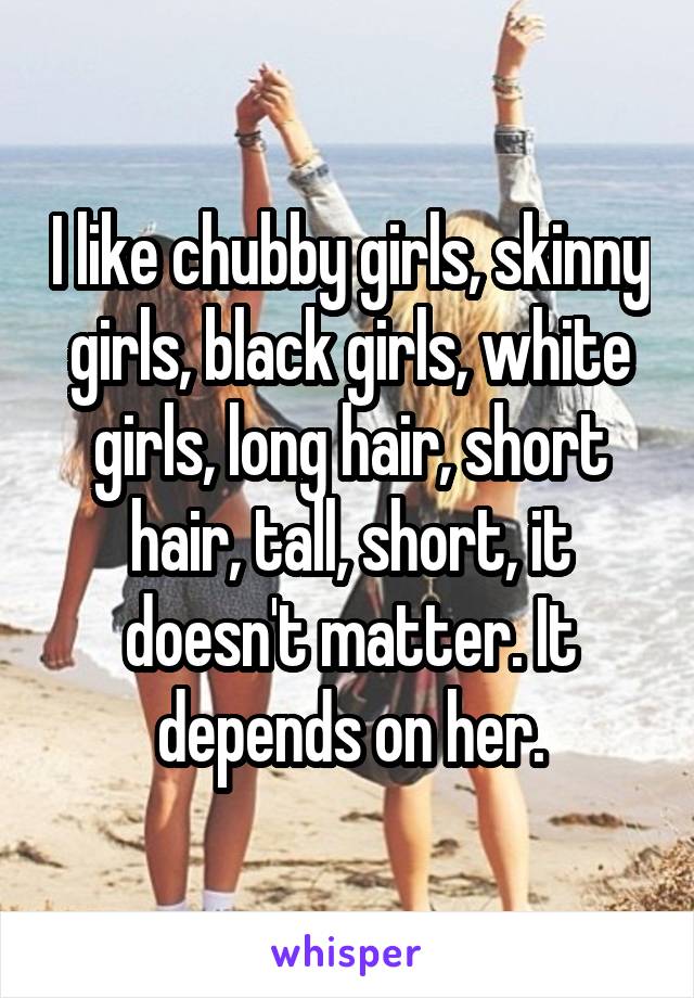 I like chubby girls, skinny girls, black girls, white girls, long hair, short hair, tall, short, it doesn't matter. It depends on her.