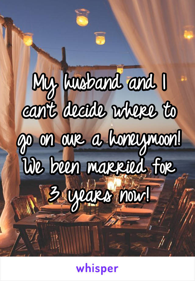 My husband and I can't decide where to go on our a honeymoon! We been married for 3 years now!