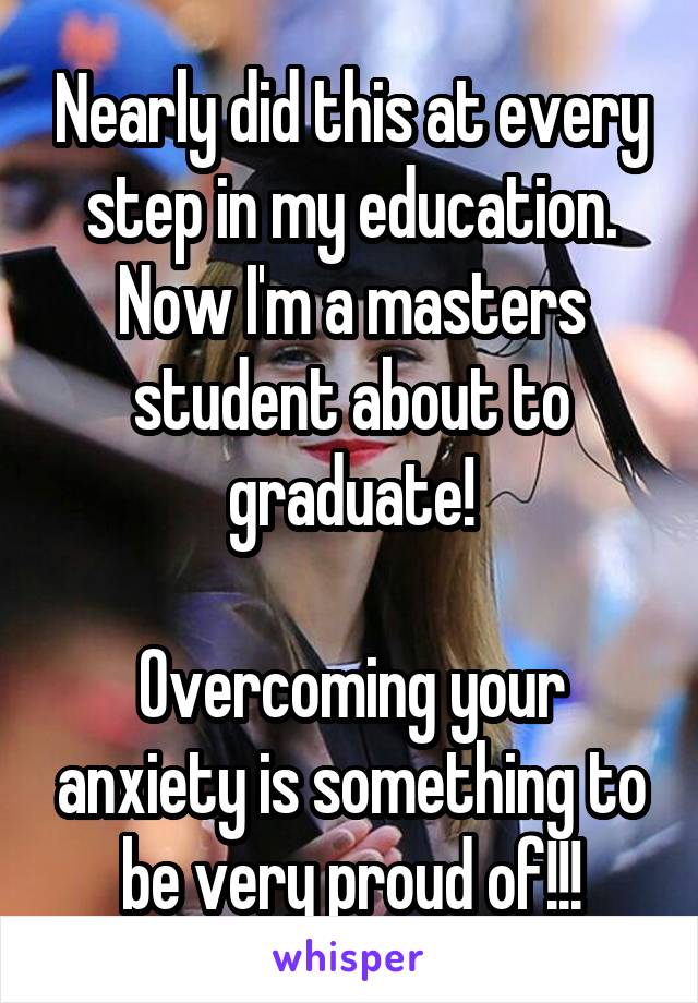 Nearly did this at every step in my education. Now I'm a masters student about to graduate!

Overcoming your anxiety is something to be very proud of!!!