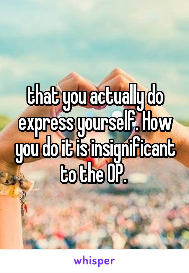 that you actually do express yourself. How you do it is insignificant to the OP. 