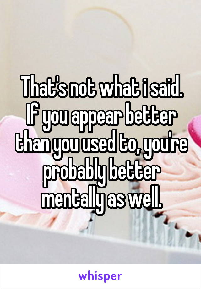 That's not what i said. If you appear better than you used to, you're probably better mentally as well.