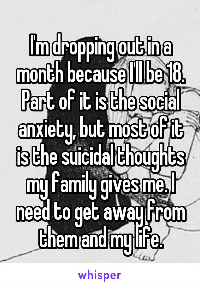 I'm dropping out in a month because I'll be 18. Part of it is the social anxiety, but most of it is the suicidal thoughts my family gives me. I need to get away from them and my life.