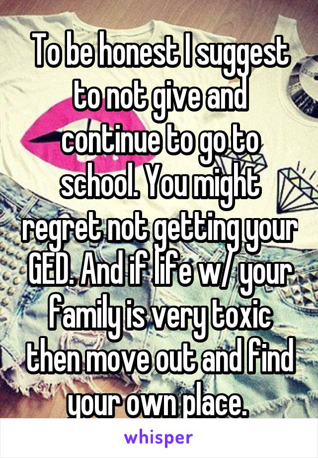 To be honest I suggest to not give and continue to go to school. You might regret not getting your GED. And if life w/ your family is very toxic then move out and find your own place. 