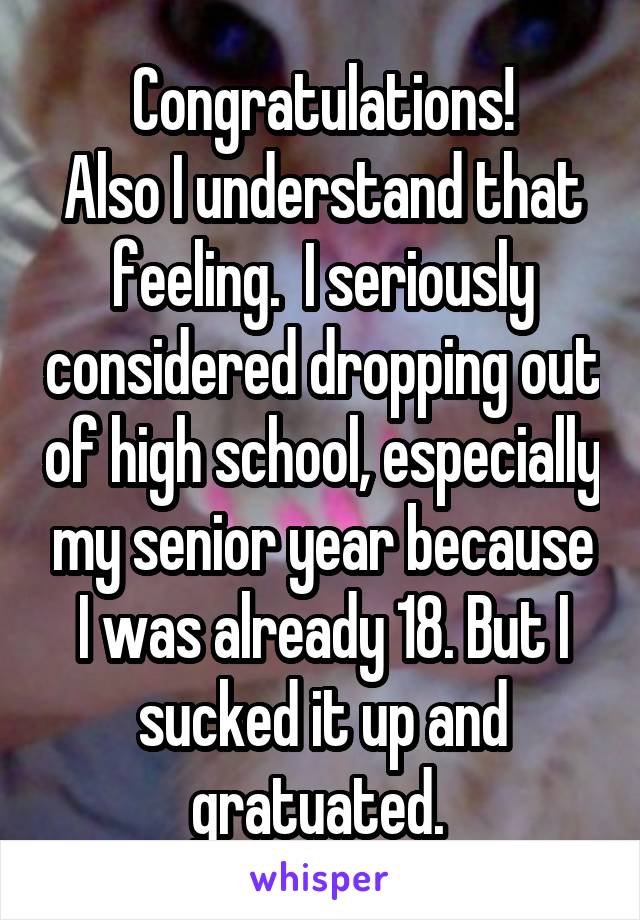 Congratulations!
Also I understand that feeling.  I seriously considered dropping out of high school, especially my senior year because I was already 18. But I sucked it up and gratuated. 