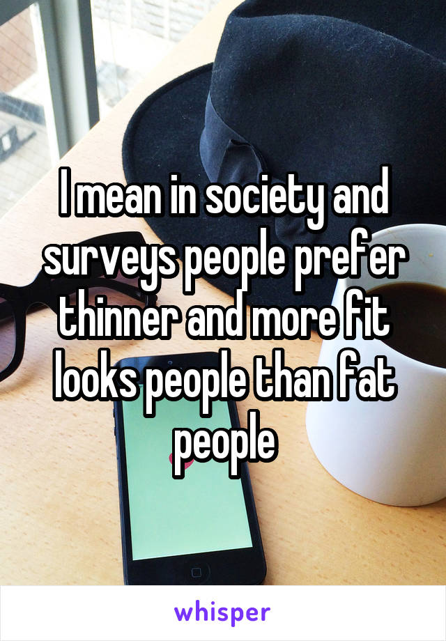 I mean in society and surveys people prefer thinner and more fit looks people than fat people