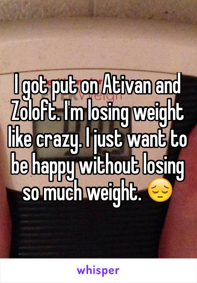 I got put on Ativan and Zoloft. I'm losing weight like crazy. I just want to be happy without losing so much weight. 😔