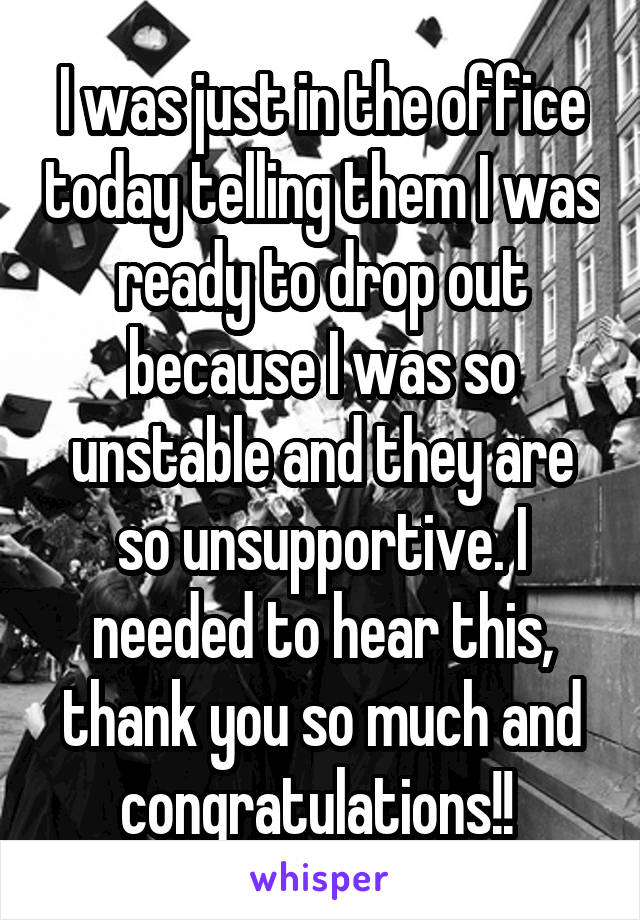 I was just in the office today telling them I was ready to drop out because I was so unstable and they are so unsupportive. I needed to hear this, thank you so much and congratulations!! 