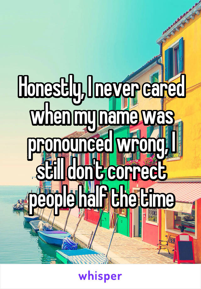 Honestly, I never cared when my name was pronounced wrong, I still don't correct people half the time