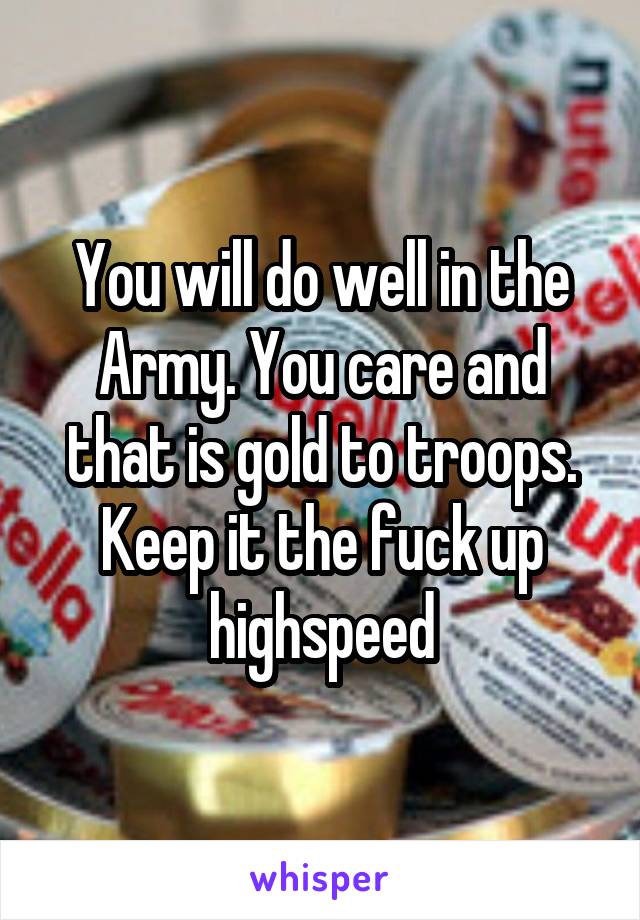 You will do well in the Army. You care and that is gold to troops. Keep it the fuck up highspeed