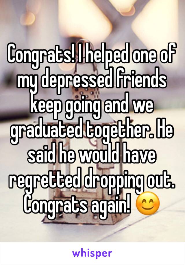 Congrats! I helped one of my depressed friends keep going and we graduated together. He said he would have regretted dropping out. Congrats again! 😊