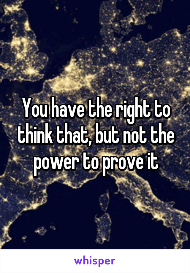 You have the right to think that, but not the power to prove it
