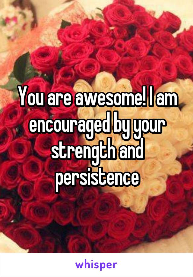 You are awesome! I am encouraged by your strength and persistence