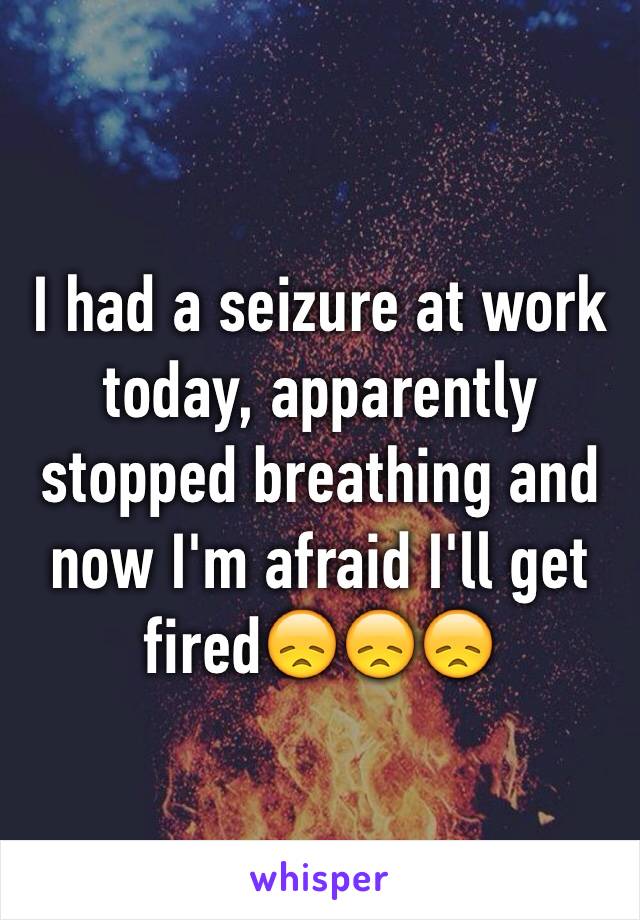 I had a seizure at work today, apparently stopped breathing and now I'm afraid I'll get fired😞😞😞