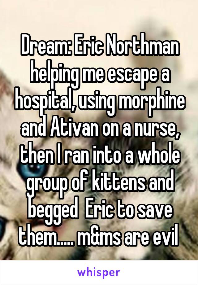 Dream: Eric Northman helping me escape a hospital, using morphine and Ativan on a nurse, then I ran into a whole group of kittens and begged  Eric to save them..... m&ms are evil 