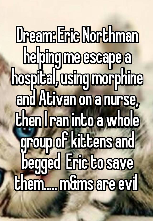 Dream: Eric Northman helping me escape a hospital, using morphine and Ativan on a nurse, then I ran into a whole group of kittens and begged  Eric to save them..... m&ms are evil 