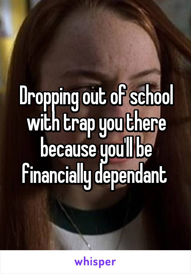 Dropping out of school with trap you there because you'll be financially dependant 