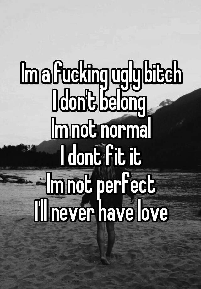 Im a fucking ugly bitch
I don't belong 
Im not normal
I dont fit it
Im not perfect
I'll never have love