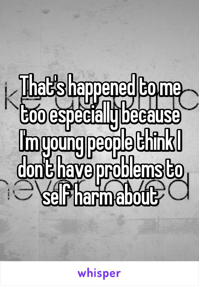 That's happened to me too especially because I'm young people think I don't have problems to self harm about