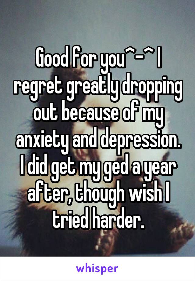 Good for you^-^ I regret greatly dropping out because of my anxiety and depression. I did get my ged a year after, though wish I tried harder.