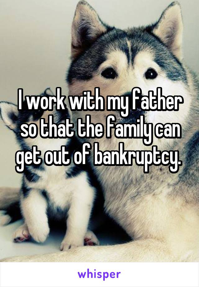 I work with my father so that the family can get out of bankruptcy. 
