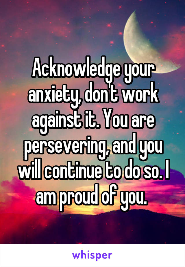 Acknowledge your anxiety, don't work against it. You are persevering, and you will continue to do so. I am proud of you. 