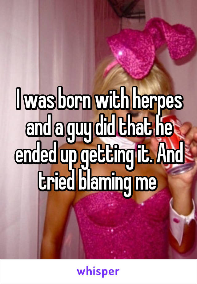 I was born with herpes and a guy did that he ended up getting it. And tried blaming me 