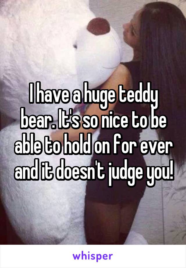 I have a huge teddy bear. It's so nice to be able to hold on for ever and it doesn't judge you!