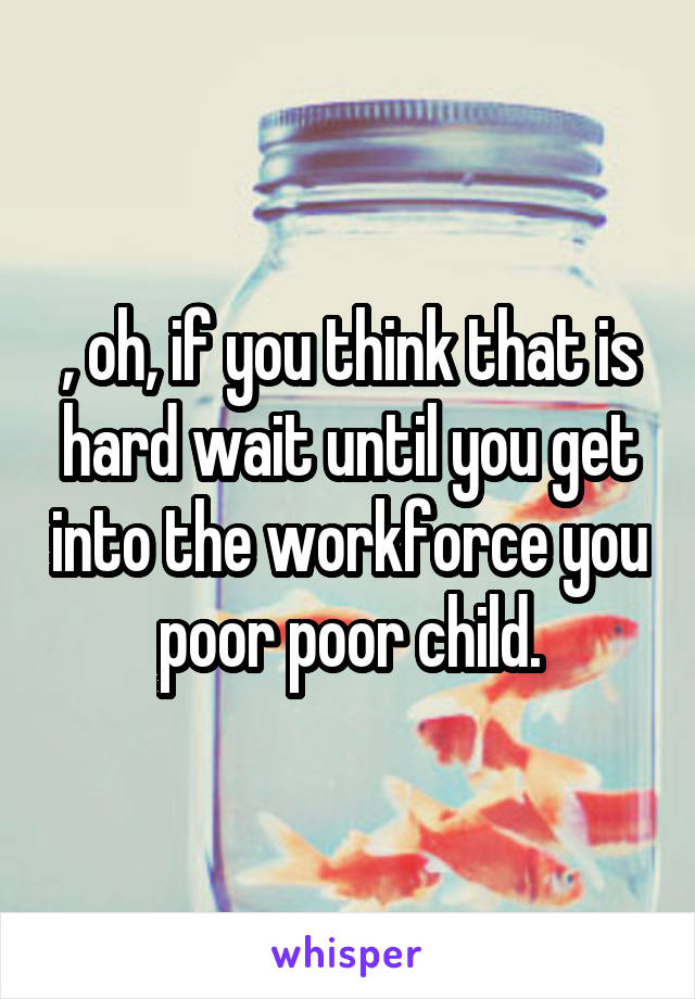 , oh, if you think that is hard wait until you get into the workforce you poor poor child.