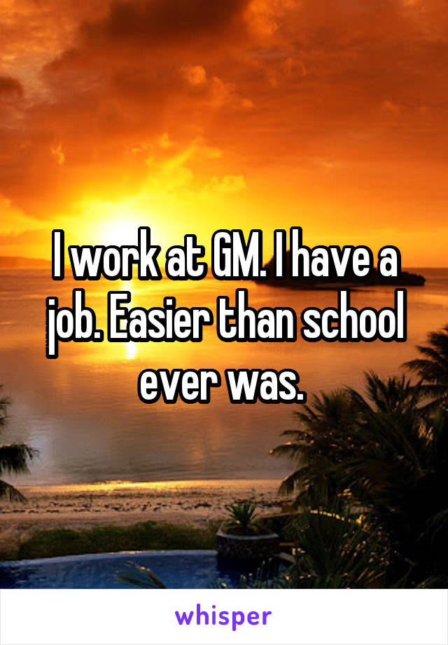 I work at GM. I have a job. Easier than school ever was. 