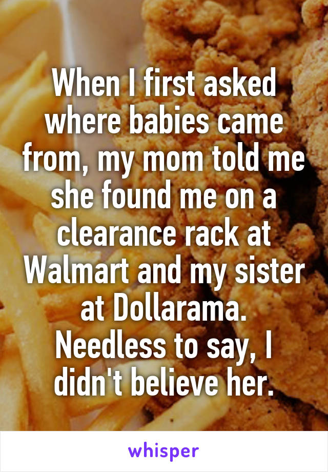 When I first asked where babies came from, my mom told me she found me on a clearance rack at Walmart and my sister at Dollarama.
Needless to say, I didn't believe her.