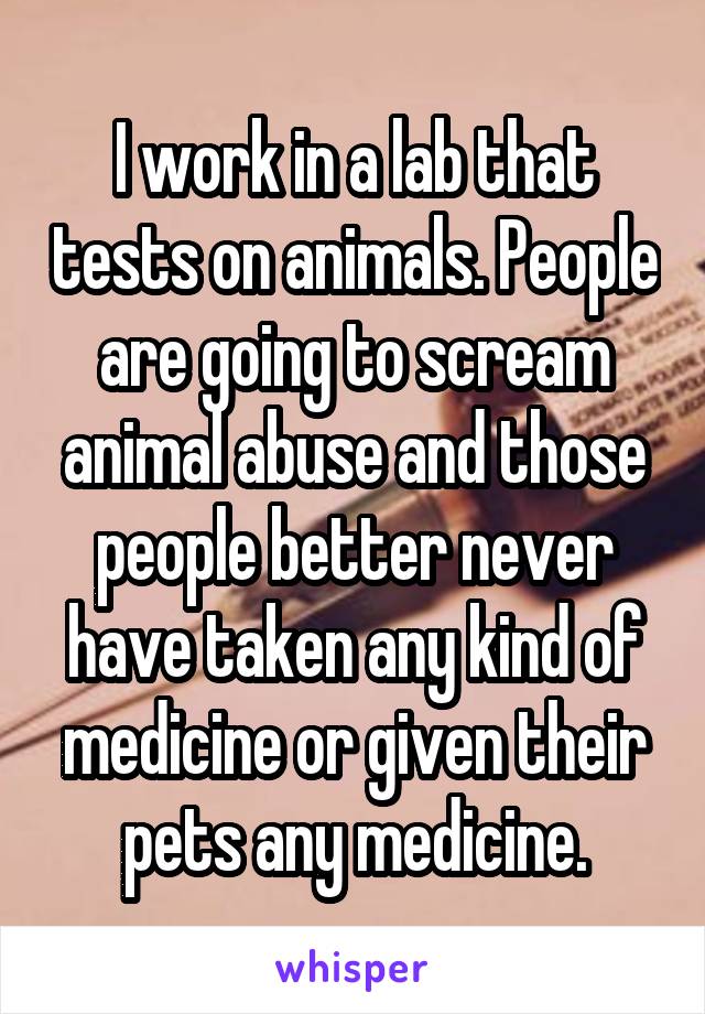 I work in a lab that tests on animals. People are going to scream animal abuse and those people better never have taken any kind of medicine or given their pets any medicine.