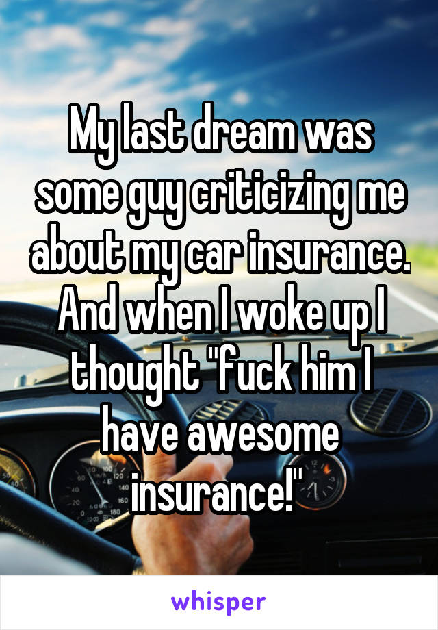 My last dream was some guy criticizing me about my car insurance. And when I woke up I thought "fuck him I have awesome insurance!" 