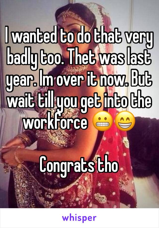 I wanted to do that very badly too. Thet was last year. Im over it now. But wait till you get into the workforce 😬😁 

Congrats tho