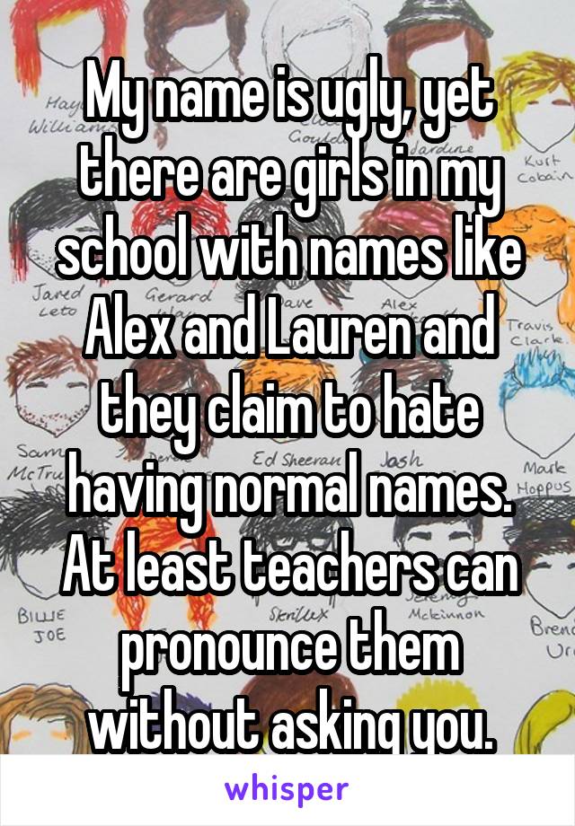 My name is ugly, yet there are girls in my school with names like Alex and Lauren and they claim to hate having normal names. At least teachers can pronounce them without asking you.