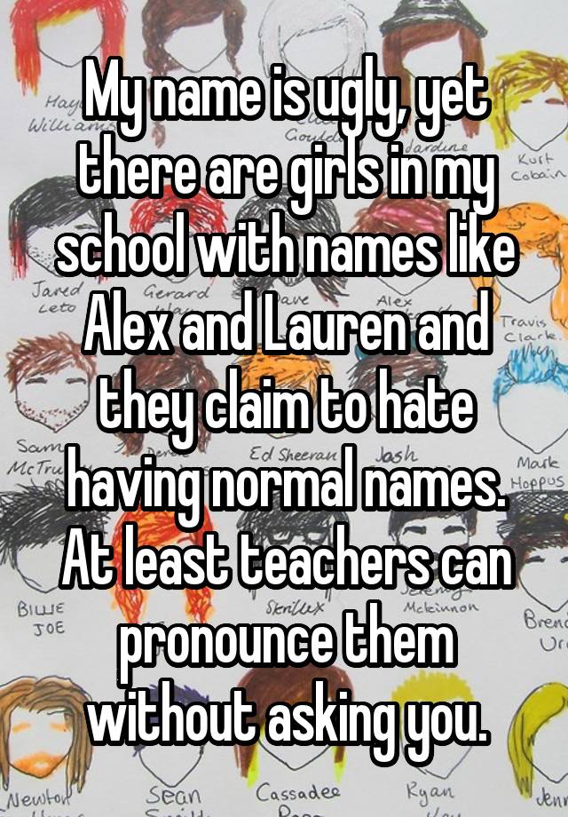 My name is ugly, yet there are girls in my school with names like Alex and Lauren and they claim to hate having normal names. At least teachers can pronounce them without asking you.