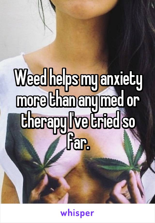 Weed helps my anxiety more than any med or therapy I've tried so far.