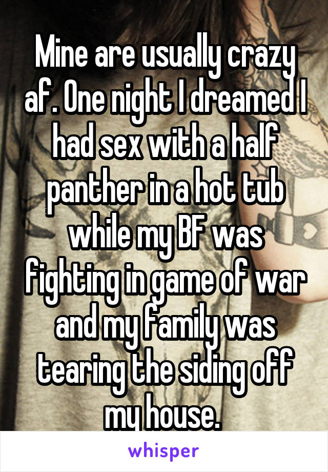 Mine are usually crazy af. One night I dreamed I had sex with a half panther in a hot tub while my BF was fighting in game of war and my family was tearing the siding off my house. 