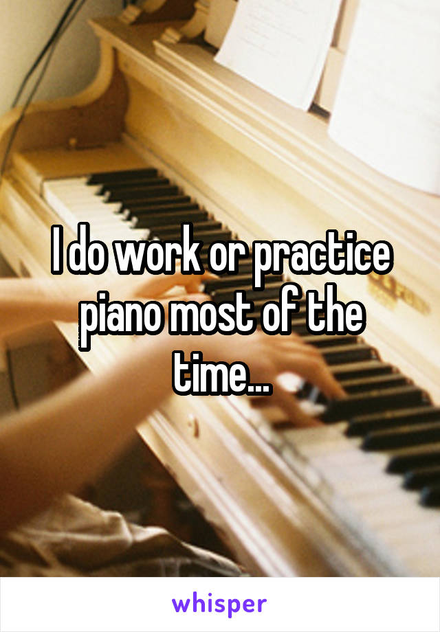 I do work or practice piano most of the time...