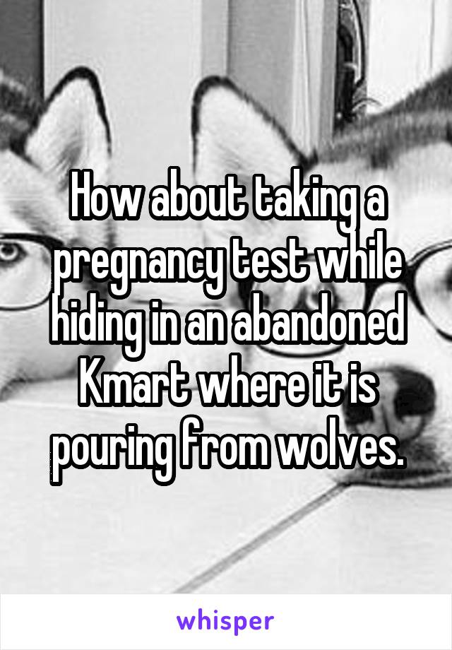 How about taking a pregnancy test while hiding in an abandoned Kmart where it is pouring from wolves.