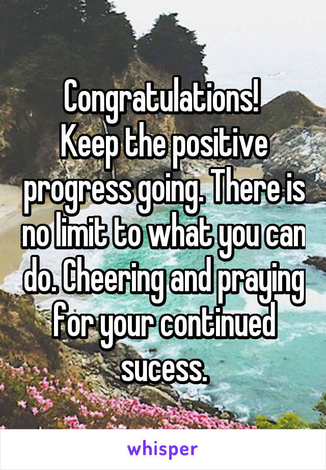 Congratulations! 
Keep the positive progress going. There is no limit to what you can do. Cheering and praying for your continued sucess.