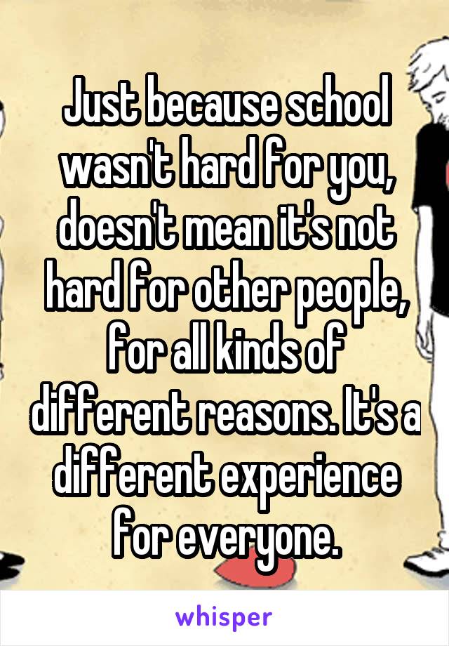 Just because school wasn't hard for you, doesn't mean it's not hard for other people, for all kinds of different reasons. It's a different experience for everyone.